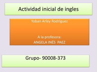 Actividad inicial de ingles
Yoban Arley Rodríguez
A la profesora:
ANGELA INÉS PAEZ
Grupo- 90008-373
 