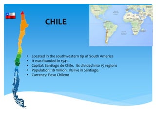 CHILE
• Located in the southwestern tip of South America
• It was founded in 1541 .
• Capital: Santiago de Chile. Its divided into 15 regions
• Population: 18 million. 1/3 live in Santiago.
• Currency: Peso Chileno
 