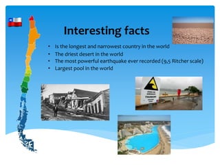 Interesting facts
• Is the longest and narrowest country in the world
• The driest desert in the world
• The most powerful earthquake ever recorded (9,5 Ritcher scale)
• Largest pool in the world
 