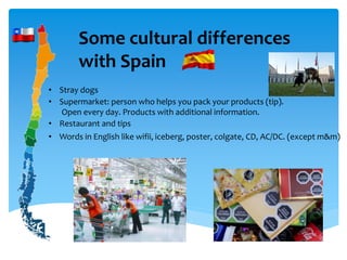 Some cultural differences
with Spain
• Stray dogs
• Supermarket: person who helps you pack your products (tip).
Open every day. Products with additional information.
• Restaurant and tips
• Words in English like wifii, iceberg, poster, colgate, CD, AC/DC. (except m&m)
 