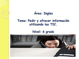 Área: Ingles
Tema: Pedir y ofrecer información
utilizando las TIC.
Nivel: 6 grado
 