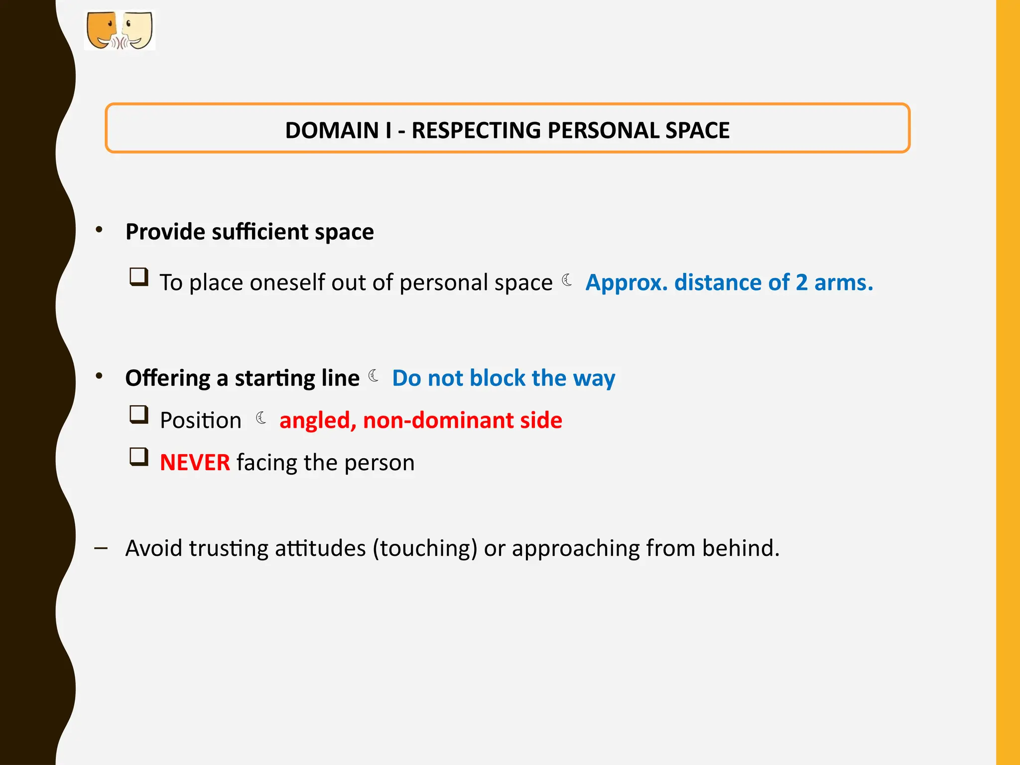 • Provide sufficient space
 To place oneself out of personal space Approx. distance of 2 arms.
• Offering a starting line Do not block the way
 Position  angled, non-dominant side
 NEVER facing the person
– Avoid trusting attitudes (touching) or approaching from behind.
DOMAIN I - RESPECTING PERSONAL SPACE
 