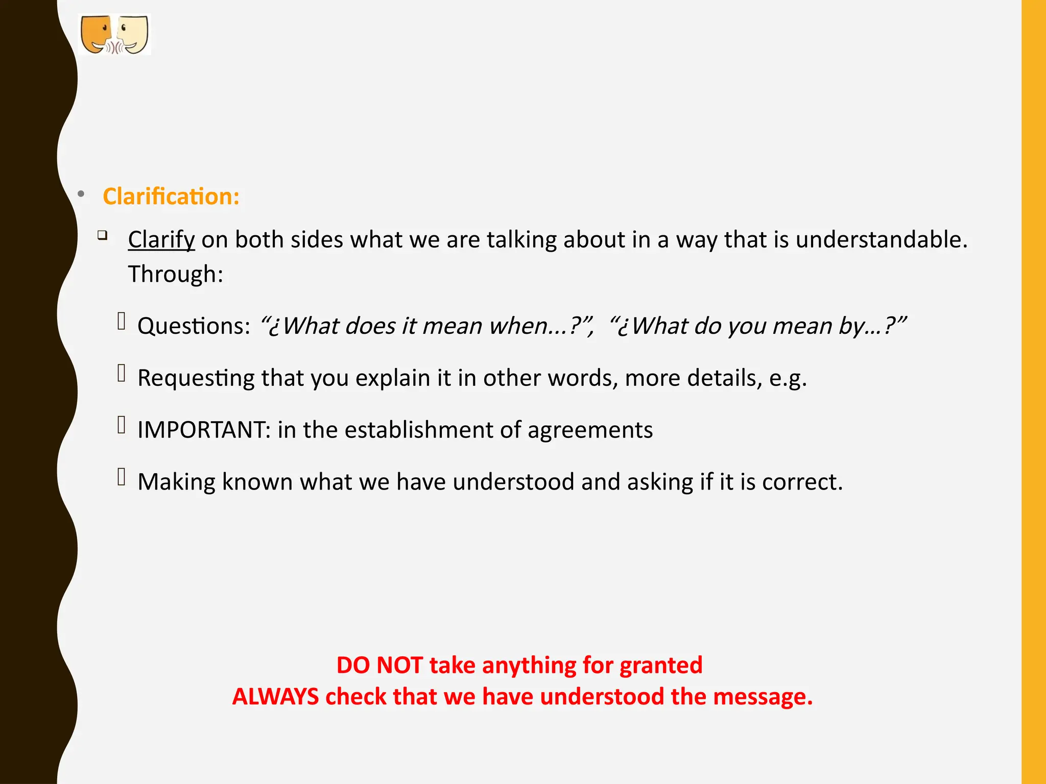 • Clarification:

Clarify on both sides what we are talking about in a way that is understandable.
Through:
- Questions: “¿What does it mean when...?”, “¿What do you mean by…?”
- Requesting that you explain it in other words, more details, e.g.
- IMPORTANT: in the establishment of agreements
- Making known what we have understood and asking if it is correct.
DO NOT take anything for granted
ALWAYS check that we have understood the message.
 