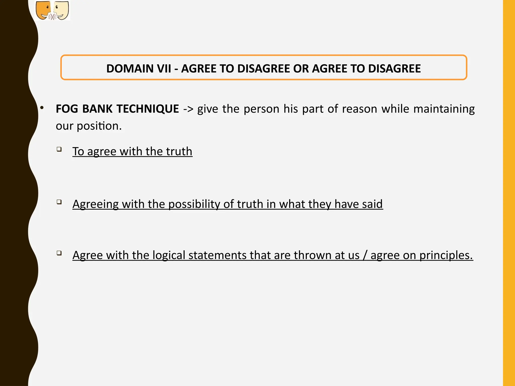 • FOG BANK TECHNIQUE -> give the person his part of reason while maintaining
our position.

To agree with the truth

Agreeing with the possibility of truth in what they have said

Agree with the logical statements that are thrown at us / agree on principles.
DOMAIN VII - AGREE TO DISAGREE OR AGREE TO DISAGREE
 