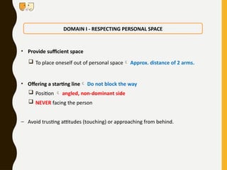 • Provide sufficient space
 To place oneself out of personal space Approx. distance of 2 arms.
• Offering a starting line Do not block the way
 Position  angled, non-dominant side
 NEVER facing the person
– Avoid trusting attitudes (touching) or approaching from behind.
DOMAIN I - RESPECTING PERSONAL SPACE
 