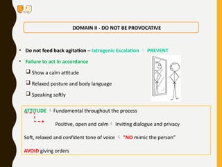 • Do not feed back agitation – Iatrogenic Escalation  PREVENT
• Failure to act in accordance
 Show a calm attitude
 Relaxed posture and body language
 Speaking softly
DOMAIN II - DO NOT BE PROVOCATIVE
ATTITUDE Fundamental throughout the process
Positive, open and calm Inviting dialogue and privacy
Soft, relaxed and confident tone of voice  “NO mimic the person”
AVOID giving orders
 