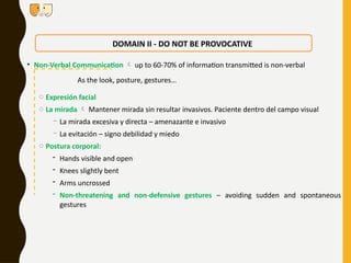 DOMAIN II - DO NOT BE PROVOCATIVE
o Expresión facial
o La mirada  Mantener mirada sin resultar invasivos. Paciente dentro del campo visual
- La mirada excesiva y directa – amenazante e invasivo
- La evitación – signo debilidad y miedo
o Postura corporal:
- Hands visible and open
- Knees slightly bent
- Arms uncrossed
- Non-threatening and non-defensive gestures – avoiding sudden and spontaneous
gestures
• Non-Verbal Communication  up to 60-70% of information transmitted is non-verbal
As the look, posture, gestures…
 