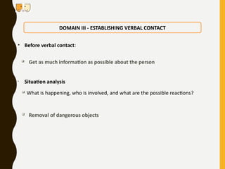• Before verbal contact:

Get as much information as possible about the person
• Situation analysis

What is happening, who is involved, and what are the possible reactions?

Removal of dangerous objects
DOMAIN III - ESTABLISHING VERBAL CONTACT
 