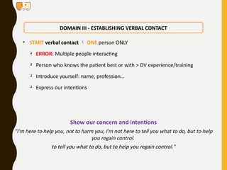 • START verbal contact  ONE person ONLY

ERROR: Multiple people interacting

Person who knows the patient best or with > DV experience/training

Introduce yourself: name, profession…

Express our intentions
DOMAIN III - ESTABLISHING VERBAL CONTACT
Show our concern and intentions
“I'm here to help you, not to harm you, I'm not here to tell you what to do, but to help
you regain control.
to tell you what to do, but to help you regain control."
 