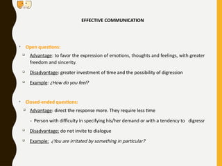 EFFECTIVE COMMUNICATION
• Open questions:

Advantage: to favor the expression of emotions, thoughts and feelings, with greater
freedom and sincerity.

Disadvantage: greater investment of time and the possibility of digression

Example: ¿How do you feel?
• Closed-ended questions:

Advantage: direct the response more. They require less time
- Person with difficulty in specifying his/her demand or with a tendency to digressr

Disadvantage: do not invite to dialogue

Example: ¿You are irritated by something in particular?
 