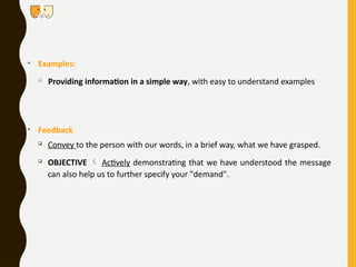 • Examples:

Providing information in a simple way, with easy to understand examples
• Feedback

Convey to the person with our words, in a brief way, what we have grasped.

OBJECTIVE  Actively demonstrating that we have understood the message
can also help us to further specify your "demand".
 