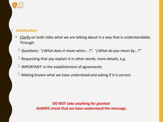• Clarification:

Clarify on both sides what we are talking about in a way that is understandable.
Through:
- Questions: “¿What does it mean when...?”, “¿What do you mean by…?”
- Requesting that you explain it in other words, more details, e.g.
- IMPORTANT: in the establishment of agreements
- Making known what we have understood and asking if it is correct.
DO NOT take anything for granted
ALWAYS check that we have understood the message.
 