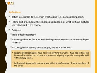 • Reflections:

Return information to the person emphasizing the emotional component.

Fishing and bringing out the emotional component of what we have captured
and reflecting it in the person.

Purposes:
- Help to feel understood
- Encourage them to focus on their feelings: their importance, intensity, degree
of affect.
- Encourage more feelings about people, events or situations.
- Person: several colleagues have not done anything this work, I have had to bear the
burden of what they had to do and now we are all going to get the same grade (said
with an angry tone)…
- Professional: Apparently you are angry with the performance of some members of
the group.
 