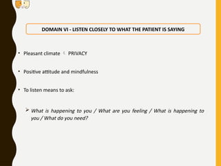 • Pleasant climate  PRIVACY
• Positive attitude and mindfulness
• To listen means to ask:
 What is happening to you / What are you feeling / What is happening to
you / What do you need?
DOMAIN VI - LISTEN CLOSELY TO WHAT THE PATIENT IS SAYING
 