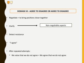 • Negotiate = to bring positions closer together
• Clarify
• Detect resistance
• “I agree”
• After repeated attempts:

We value that we do not agree = We agree that we do not agree
DOMAIN VII - AGREE TO DISAGREE OR AGREE TO DISAGREE
Non-negotiable aspects
 