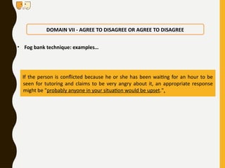 • Fog bank technique: examples…
DOMAIN VII - AGREE TO DISAGREE OR AGREE TO DISAGREE
If the person is conflicted because he or she has been waiting for an hour to be
seen for tutoring and claims to be very angry about it, an appropriate response
might be "probably anyone in your situation would be upset.".
 
