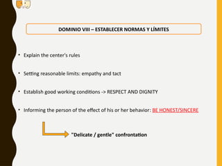 • Explain the center's rules
• Setting reasonable limits: empathy and tact
• Establish good working conditions -> RESPECT AND DIGNITY
• Informing the person of the effect of his or her behavior: BE HONEST/SINCERE
DOMINIO VIII – ESTABLECER NORMAS Y LÍMITES
"Delicate / gentle" confrontation
 