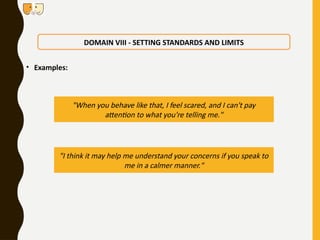 • Examples:
DOMAIN VIII - SETTING STANDARDS AND LIMITS
"When you behave like that, I feel scared, and I can't pay
attention to what you're telling me."
"I think it may help me understand your concerns if you speak to
me in a calmer manner."
 
