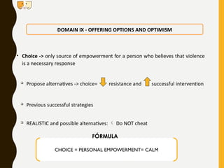 • Choice -> only source of empowerment for a person who believes that violence
is a necessary response

Propose alternatives -> choice= resistance and successful intervention

Previous successful strategies

REALISTIC and possible alternatives:  Do NOT cheat
DOMAIN IX - OFFERING OPTIONS AND OPTIMISM
CHOICE = PERSONAL EMPOWERMENT= CALM
FÓRMULA
 