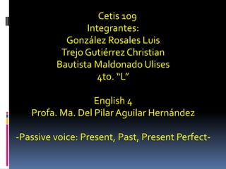 Cetis 109 Integrantes: González Rosales Luis Trejo Gutiérrez Christian Bautista Maldonado Ulises 4to. “L” English 4 Profa. Ma. Del Pilar Aguilar Hernández -Passive voice: Present, Past, Present Perfect- 