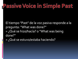Passive Voice in Simple Past El tiempo "Past" de la voz pasiva responde a la pregunta: "What was done?" = ¿Qué se hizo/hacía? o "What was being done?" = ¿Qué se estuvo/estaba haciendo?