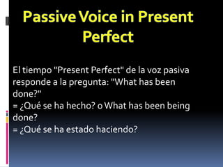 Passive Voice in Present PerfectEl tiempo "Present Perfect" de la voz pasiva responde a la pregunta: "What has been done?" = ¿Qué se ha hecho? o What has been being done? = ¿Qué se ha estado haciendo?
