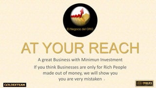 AT YOUR REACH
A great Business with Minimun Investment
If you think Businesses are only for Rich People
made out of money, we will show you
you are very mistaken
El Negocio del ORO
.
 