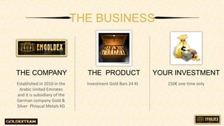 Established in 2010 in the
Arabic United Emirates
and it is subsidiary of the
German company Gold &
Silver Phisycal Metals KG
THE BUSINESS
THE COMPANY THE PRODUCT YOUR INVESTMENT
Investment Gold Bars 24 Kt 150 one time only
 