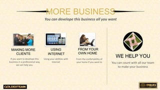 MORE BUSINESS
You can develope this business all you want
WE HELP YOU
You can count with all our team
to make your business
If you want to develope this
business in a professional way,
we can help you.
MAKING MORE
CLIENTS
Using your abilities with
Internet
From the confortability of
your home if you want to
USING
INTERNET
FROM YOUR
OWN HOME
 