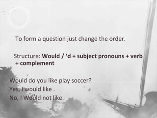 To form a question just change the order.   Structure: Would / ‘d + subject pronouns + verb      + complement Would do you like play soccer?Yes, I would like .No, I Would not like.