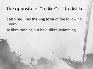 The opposite of "to like" is "to dislike". It also requires the -ing form of the following verb:He likes running but he dislikes swimming.