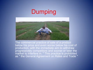 Dumping
The commercial practice of sale of a product
below his price and even worse below his cost of
production, with the immediate aim to withdraw
progressively competitors and sooner or later the
market to interfere in. " This practice is prohibited
as " the General Agreement on Rates and Trade "
 