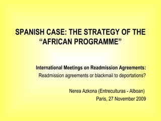 SPANISH CASE: THE STRATEGY OF THE
“AFRICAN PROGRAMME”
International Meetings on Readmission Agreements:
Readmission agreements or blackmail to deportations?
Nerea Azkona (Entreculturas - Alboan)
Paris, 27 November 2009
 