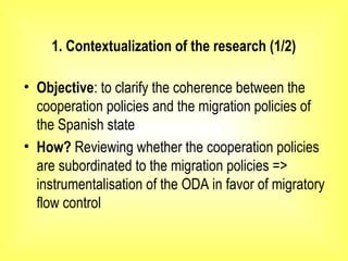 1. Contextualization of the research (1/2)
• Objective: to clarify the coherence between the
cooperation policies and the migration policies of
the Spanish state
• How? Reviewing whether the cooperation policies
are subordinated to the migration policies =>
instrumentalisation of the ODA in favor of migratory
flow control
 