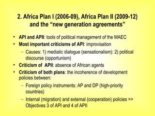 2. Africa Plan I (2006-09), Africa Plan II (2009-12)
and the “new generation agreements”
• API and APII: tools of political management of the MAEC
• Most important criticisms of API: improvisation
– Causes: 1) mediatic dialogue (sensationalism): 2) political
discourse (opportunism)
• Criticism of APII: absence of African agents
• Criticism of both plans: the incoherence of development
policies between:
– Foreign policy instruments: AP and DP (high-priority
countries)
– Internal (migration) and external (cooperation) policies =>
Objectives 3 of API and 4 of APII
 