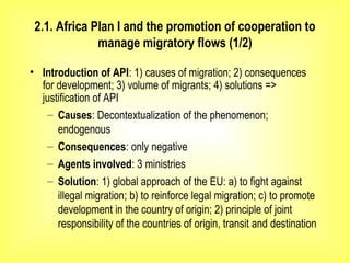 2.1. Africa Plan I and the promotion of cooperation to
manage migratory flows (1/2)
• Introduction of API: 1) causes of migration; 2) consequences
for development; 3) volume of migrants; 4) solutions =>
justification of API
– Causes: Decontextualization of the phenomenon;
endogenous
– Consequences: only negative
– Agents involved: 3 ministries
– Solution: 1) global approach of the EU: a) to fight against
illegal migration; b) to reinforce legal migration; c) to promote
development in the country of origin; 2) principle of joint
responsibility of the countries of origin, transit and destination
 