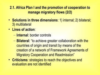 2.1. Africa Plan I and the promotion of cooperation to
manage migratory flows (2/2)
• Solutions in three dimensions: 1) internal; 2) bilateral;
3) multilateral
• Lines of action:
– Internal: border controls
– Bilateral: “to achieve greater collaboration with the
countries of origin and transit by means of the
creation of a network of Framework Agreements of
Migratory Cooperation and Readmission”
• Criticisms: strategies to reach the objectives and
evaluation are not identified
 