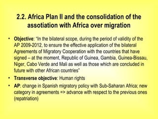 2.2. Africa Plan II and the consolidation of the
assotiation with Africa over migration
• Objective: “In the bilateral scope, during the period of validity of the
AP 2009-2012, to ensure the effective application of the bilateral
Agreements of Migratory Cooperation with the countries that have
signed – at the moment, Republic of Guinea, Gambia, Guinea-Bissau,
Niger, Cabo Verde and Mali as well as those which are concluded in
future with other African countries”
• Transverse objective: Human rights
• AP: change in Spanish migratory policy with Sub-Saharan Africa; new
category in agreements => advance with respect to the previous ones
(repatriation)
 