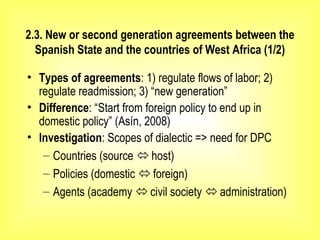 2.3. New or second generation agreements between the
Spanish State and the countries of West Africa (1/2)
• Types of agreements: 1) regulate flows of labor; 2)
regulate readmission; 3) “new generation”
• Difference: “Start from foreign policy to end up in
domestic policy” (Asín, 2008)
• Investigation: Scopes of dialectic => need for DPC
– Countries (source  host)
– Policies (domestic  foreign)
– Agents (academy  civil society  administration)
 