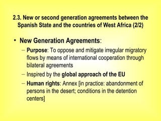 2.3. New or second generation agreements between the
Spanish State and the countries of West Africa (2/2)
• New Generation Agreements:
– Purpose: To oppose and mitigate irregular migratory
flows by means of international cooperation through
bilateral agreements
– Inspired by the global approach of the EU
– Human rights: Annex [in practice: abandonment of
persons in the desert; conditions in the detention
centers]
 