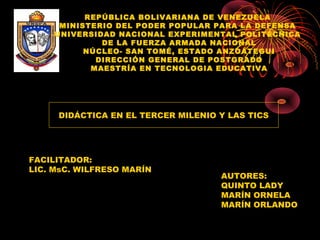 REPÚBLICA BOLIVARIANA DE VENEZUELA 
MINISTERIO DEL PODER POPULAR PARA LA DEFENSA 
UNIVERSIDAD NACIONAL EXPERIMENTAL POLITÉCNICA 
DE LA FUERZA ARMADA NACIONAL
NÚCLEO- SAN TOMÉ, ESTADO ANZOÁTEGUI
DIRECCIÓN GENERAL DE POSTGRADO
MAESTRÍA EN TECNOLOGIA EDUCATIVA
DIDÁCTICA EN EL TERCER MILENIO Y LAS TICS
AUTORES:
QUINTO LADY
MARÍN ORNELA
MARÍN ORLANDO
FACILITADOR:
LIC. MsC. WILFRESO MARÍN
 