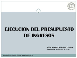 EJECUCION DEL PRESUPUESTO
        DE INGRESOS

                                                      Edgar Rodolfo Castellanos Orellana
                                                      Guatemala, noviembre de 2010.



Ministerio de Finanzas Públicas (www.minfin.gob.gt)
 