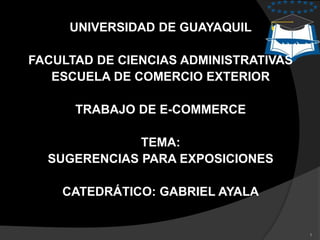 UNIVERSIDAD DE GUAYAQUIL

FACULTAD DE CIENCIAS ADMINISTRATIVAS
   ESCUELA DE COMERCIO EXTERIOR

      TRABAJO DE E-COMMERCE

              TEMA:
  SUGERENCIAS PARA EXPOSICIONES

    CATEDRÁTICO: GABRIEL AYALA


                                       1
 