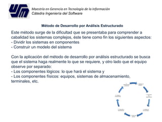 Maestría en Gerencia en Tecnología de la Información 
Cátedra Ingeniería del Software 
Método de Desarrollo por Análisis Estructurado 
Este método surge de la dificultad que se presentaba para comprender a 
cabalidad los sistemas complejos, éste tiene como fin los siguientes aspectos: 
- Dividir los sistemas en componentes 
- Construir un modelo del sistema 
Con la aplicación del método de desarrollo por análisis estructurado se busca 
que el sistema haga realmente lo que se requiere, y otro lado que el equipo 
observe por separado: 
- Los componentes lógicos: lo que hará el sistema y 
- Los componentes físicos: equipos, sistemas de almacenamiento, 
terminales, etc. 
 