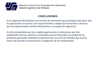 Maestría en Gerencia en Tecnología de la Información 
Cátedra Ingeniería del Software 
CONCLUSIONES 
En la Ingeniería del Software son muchos los elementos que participan para hacer que 
las aplicaciones se ajusten a los requerimientos y exigencias funcionales y técnicas 
que las organizaciones solicitan diariamente a su equipo de ingenieros. 
Es tal la complejidad que han surgido organizamos e instituciones que han 
establecidos normas, políticas y estándares para el desarrollo y la calidad de los 
productos generados mediante la aplicación de una serie de métodos que buscan 
hacer más sencillo la construcción e integración de los componentes 
