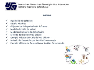Maestría en Gerencia en Tecnología de la Información 
Cátedra: Ingeniería del Software 
AGENDA 
 Ingeniería del Software 
 Reseña Histórica 
 Objetivos de la ingeniería del Software 
 Modelo del ciclo de vida d 
 Modelos de desarrollo de Software 
 Método del Ciclo de Vida Clásico 
 Ejemplo Método del Ciclo de Visa Clásico 
 Método de Desarrollo por Análisis Estructurado 
 Ejemplo Método de Desarrollo por Análisis Estructurado 
 
