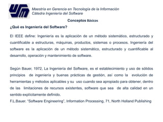 Maestría en Gerencia en Tecnología de la Información 
Cátedra Ingeniería del Software 
Conceptos Básicos 
¿Qué es Ingeniería del Software? 
El IEEE define: Ingeniería es la aplicación de un método sistemático, estructurado y 
cuantificable a estructuras, máquinas, productos, sistemas o procesos. Ingeniería del 
software es la aplicación de un método sistemático, estructurado y cuantificable al 
desarrollo, operación y mantenimiento de software. 
Según Bauer, 1972, La Ingeniería del Software, es el establecimiento y uso de sólidos 
principios de ingeniería y buenas prácticas de gestión, así como la evolución de 
herramientas y métodos aplicables y su uso cuando sea apropiado para obtener, dentro 
de las limitaciones de recursos existentes, software que sea de alta calidad en un 
sentido explícitamente definido. 
F.L.Bauer. “Software Engineering”, Information Processing, 71, North Holland Publishing 
 