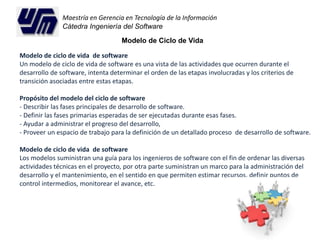 Maestría en Gerencia en Tecnología de la Información 
Cátedra Ingeniería del Software 
Modelo de Ciclo de Vida 
Modelo de ciclo de vida de software 
Un modelo de ciclo de vida de software es una vista de las actividades que ocurren durante el 
desarrollo de software, intenta determinar el orden de las etapas involucradas y los criterios de 
transición asociadas entre estas etapas. 
Propósito del modelo del ciclo de software 
- Describir las fases principales de desarrollo de software. 
- Definir las fases primarias esperadas de ser ejecutadas durante esas fases. 
- Ayudar a administrar el progreso del desarrollo, 
- Proveer un espacio de trabajo para la definición de un detallado proceso de desarrollo de software. 
Modelo de ciclo de vida de software 
Los modelos suministran una guía para los ingenieros de software con el fin de ordenar las diversas 
actividades técnicas en el proyecto, por otra parte suministran un marco para la administración del 
desarrollo y el mantenimiento, en el sentido en que permiten estimar recursos, definir puntos de 
control intermedios, monitorear el avance, etc. 
 