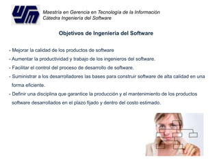Maestría en Gerencia en Tecnología de la Información 
Cátedra Ingeniería del Software 
Objetivos de Ingeniería del Software 
- Mejorar la calidad de los productos de software 
- Aumentar la productividad y trabajo de los ingenieros del software. 
- Facilitar el control del proceso de desarrollo de software. 
- Suministrar a los desarrolladores las bases para construir software de alta calidad en una 
forma eficiente. 
- Definir una disciplina que garantice la producción y el mantenimiento de los productos 
software desarrollados en el plazo fijado y dentro del costo estimado. 
 
