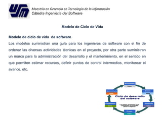 Maestría en Gerencia en Tecnología de la Información 
Cátedra Ingeniería del Software 
Modelo de Ciclo de Vida 
Modelo de ciclo de vida de software 
Los modelos suministran una guía para los ingenieros de software con el fin de 
ordenar las diversas actividades técnicas en el proyecto, por otra parte suministran 
un marco para la administración del desarrollo y el mantenimiento, en el sentido en 
que permiten estimar recursos, definir puntos de control intermedios, monitorear el 
avance, etc. 
 